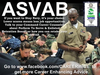 ASVAB
 If you want to Stay Navy, it’s your choice.
 Lower scores means less job opportunities.
  Talk to your Command Career Counselor
     about Perform To Serve & Enlisted
Retention Board or how you can retake your
                   ASVAB.




 Go to www.facebook.com/CAREERWISE to
      get more Career Enhancing Advice.
 