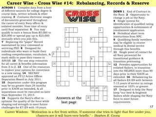 Career Wise - Cross Wise #14: Rebalancing, Records & Reserve
ACROSS 1 Compiles data from a host
of different sources for college degree &                                   DOWN 1 End of Contract in
course data, service schools & other                                        the Navy. 2 Opportunity to
training. 3 Contains electronic images                                      change a job in the Navy.
of documents generated throughout                                           4 Single system for
the career of every Navy officer &                                          identification of qualified rating
enlisted member, from time of entry                                         opportunities & submission of
until final separation. 5 You may                                           reenlistment application.
qualify to earn a bonus from $5,000 to                                      6 Periodical short term
$20,000 or special pay up to $25,000                                        instructions from NPC.
annually when you join this.                                                9 Qualifying family members
7 Replacing the ―paper‖ Record                                              may be eligible to receive
maintained by your command or                                               medical & dental service
servicing PSD. 8 Designed for                                               through this benefits.
individuals who want to build their                                         11 Single point of contact for
reading comprehension, vocabulary, &                                        all Navy personnel for
math skills to pass their exams in                                          transitional guidance &
ASVAB. 10 The one stop resources                                            transition processing.
for all career & benefits information                                       12 Provides opportunities for
from A to Z. 13 One of the resources                                        enlisted Sailors, to transition
to explore your options for conversion                                      into the SELRES more than 90
to a new rating. 14 SECNAV                                                  days prior to their EAOS as
approved an FY12 Active Officer                                             extended. 16 Rebalancing for
Separation Board in July 2011.                                              all Sailors E4-E8 with between
15 Separation under this program                                            7-15 years of service in ratings
may be no greater than 24 months                                            manned at 103% or greater.
prior to EAOS as extended, & all                                            17 Designed to help the Navy
separations must be executed no later                                       keep ―our best & brightest
than September 15, 2013.                                                    Sailors while shaping the Navy
18 Supports the Navy‘s effort to            Answers at the                  force to meet future
optimize the quality of the force while       last page                     requirements.
shaping end strength to meet future
challenges for E7-E9 with 19 years.                                                                       17
  Career Wisdom: "Motivation is a fire from within. If someone else tries to light that fire under you,
                    chances are it will burn very briefly." - Stephen R. Covey
 