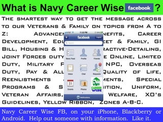 What is Navy Career Wise                         ?
The smartest way to get the message across
to our Veterans & Family on topics from A to
Z:       Advancement,     Benefits,   Career
Development, Education, Fleet & Family, GI
Bill, Housing & Health, Interactive-Detailing,
Joint Forces duty, Knowledge Online, Limited
Duty, Military Personnel, NPC, Overseas
Duty, Pay & Allowances, Quality of Life,
Reenlistments    &    Retirements,    Special
Programs & SRB, Transition, Uniform,
Veteran Affairs, Wage & Welfare, XO’s
Guidelines, Yellow Ribbon, Zones A-B-C.
Navy Career Wise FB, on your iPhone, Blackberry or
Android. Help out someone with information. Like it.
 