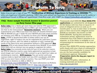 Perform To Serve
Make sure you get a copy of your *** Verification of Military Experience & Training or DD2586 ***
when you begin your transition planning. VMET lists your military job experience & training history & can be useful in
preparing a resume or filling out applications. Click link to get your VMET via: https://www.dmdc.osd.mil/vmet

FAQ: Some sample Facebook Answer & Question posted                          ―Commands shall ENSURE Fleet RIDE/PTS
             on Navy Career Wise page                                       applications are submitted for all designated
                                                                            E3-E6 Sailors with less than or equal to 14
Sailor Asks: Can a Sailor get more than one look for PTS approval? I
                                                                            years of obligated service as early as 15
just heard if u are submitting due to PRD u get more looks! But I don't
                                                                            months prior to, but no later than 12 months
see that in the instructions? Samantha Answers: When you are
                                                                            prior to their end of active obligated service
submitted for your PRD if you have less than 24 months between your
                                                                            (EAOS) as extended, also known as Soft
PRD & SEAOS you get 7 looks for your SEAOS plus how many months
                                                                            EAOS (SEAOS). During this mandatory
are between your PRD & 12 months out from your SEAOS. Sailor
                                                                            submission period, applications must be
Asks: If PTS is denied final (after 6 looks) orders can not be
                                                                            submitted even if the Sailor‘s intention is to
negotiated, right? If orders can not be negotiated & I still have 3 years
                                                                            separate, or if the Sailor is ineligible or not
left on my contract, will I be asked to separate or will I instead fall
                                                                            recommended for reenlistment at the time of
needs of the Navy & be sent somewhere without a PTS approval? Rex
                                                                            application.‖
Answers: PTS is only denied final 6-months from SEAOS. If you have
                                                                            As your Fleet RIDE/PTS window approaches,
three years left on contract you are going to negotiate for orders.
                                                                            work closely with your chain of command &
Sailor Asks: I'm currently active duty & I put in for selective reserve
                                                                            Command Career Counselor to ensure that
my PTS for selective reserve came back approved my question is how
                                                                            you are the best possible candidate for
much longer am I active duty? My contract is up in April but I plan on
                                                                            reenlistment approval. Remember:
reenlisting in reserves. NCW Answers: You are active until your
                                                                            Preparation starts the day you report to
contract ends in April but make sure you CCC coordinates with NPC
                                                                            the command!
CTO so you won't have a break in service. You can POST your own
                                                                            Fleet RIDE/PTS policy, information, &
Questions or Answers to ASK or HELP at
                                                                            training materials are located at:
www.facebook.com/CAREERWISE. For more information on Perform
                                                                            http://go.usa.gov/kJs
To Serve visit the PTS FleetRIDE Link at: http://go.usa.gov/kuw

Navy Career Wisdom: -W. R. Inge : "We must cut our coat according to our
                                                                    3
          cloth, & adapt ourselves to changing circumstances."
 