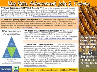 Navy Rate, Advancement, Jobs & Training
*** Navy Training or CANTRAC Website *** A few of the programs accessed through
CeTARS include Catalog of Navy Courses; Enterprise Navy Training Reservation System ; Navy
Training Quota Management System; Class Event & Resource Scheduler; & Recruit Training
Management. To reach the new Navy training home page, users should delete the old CeTARS
URL from their favorites & use this link: https://main.prod.cetars.training.navy.mil/

*** Navy Job Opening: Special Boat Operator *** Consider this rate for your PTS conversion.
They are the warriors of the waterways with the big guns & fast boats — taking down bad
guys, calling in air strikes & getting SEALS & other Special Forces in & out of tricky situations.
Get insight into his incredible career & the training it takes to join their elite ranks. Special
Warfare in the U.S. Navy: http://goo.gl/133ey

                              *** Basic or Academic Skills Course *** You can now
                              print off your Post-Assessment page on OASC as some ESO
                              required in taking the AFQT or ASVAB. For more questions
                              contact Mr. Thomas Smith (NETC 5) at 850-452-7271. To register
                              login via NKO to: http://www.nelnetsolutions.com/dantes/                  Navy Wide
                                                                                                       Exam Dates
                             *** Electronic Training Jacket *** ETJ tool on the Navy                   this coming
                             Knowledge Online (NKO) Web site is an important link for Sailors
                             who are tracking their career progression or preparing for
                                                                                                       THURSDAY:
                             advancement. ETJ collates for the user all the training, education,          are you
                             special qualifications, certifications, skills, awards & other data
                             pertaining to an individual‘s career. The information is maintained          ready?:
                             in various folders within the individual‘s training jacket. With all of
                             this data available at their fingertips, Sailors can now manage their
                                                                                                        September
                             own ETJ folders to ensure that everything is in the right place at          1, 8 & 15
                             the right time for career progression. For more information on ETJ
                             visit the Navy Knowledge Online Web portal at:                            for E6, E5 &
                             https://wwwa.nko.navy.mil/ .
                                                                                                            E4.
                                 http://www.facebook.com/CAREERWISE
 