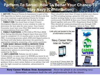 Perform To Serve: How To Better Your Chance To
               Stay Navy (Continuation)
6. GET FIT: Physical Fitness & Assessment is part of the       There should be more than 10 ways to better your chance
PTS Algorithm so Sailors must pass every PFA & to do this      on PTS including having a proactive CCC (one of the
you must maintain a good physical fitness by living a          hardest working Sailor in your command nowadays) who
healthy lifestyle through proper diet & daily exercise.        continuously FleetRIDE & does your Career Development
7. TIMELY CDB: You must have at least 6 Career                 Board together with your CPO, Department Head & CMC.
Development Boards prior to your window in order to            They should all communicating with you through CDB.
determine the best plan for your career. Your Career           Just my BOAT (Bits of Opinion, Advice & Tips) – NCC
Counselor must have your Fleet Ride based on many              Astro.
recommendations from your CDB.
8. TIMELY FLEETRIDE: A PTS CDB & PTS Fleet-RIDE
(Fleet Rating Identification Engine) input from your CCC
must be completed 15-12 months prior to your EAOS or
PRD. A screening process called JOIN (Job Opportunities in
the Navy) will help Sailors determine the potential &
appropriate rating by answering a few survey questions.
9. TAKE BASIC SKILLS COURS & IMPROVE YOUR
ASVAB: By increasing your ASVAB score (AFQT) by
improving your basic skills & retaking the AFQT you
expand your options in converting to the rating that is
needed by the Navy.
10. GET A MENTOR: Nobody can do it alone.
Unfortunately, in some cases it is WHOM you know & not
always WHAT you know that influences your evaluation. In
this critical phase of PTS, Sailors must have constant daily
guidance from a more senior Sailors or an adviser that will
give the right counsel on evaluation, advancement &
training.

       Navy Career Wisdom from Anonymous: Never be afraid to do something new.6
             Remember, amateurs built the ark; professionals built the titanic.
 
