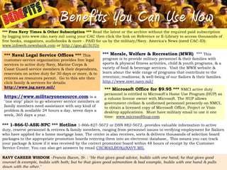 Benefits You Can Use Now
*** Free Navy Times & Other Subscription *** Read the latest or the archive without the required paid subscription
by logging into www.nko.navy.mil using your CAC then click the link on Reference or E-Library to access thousands of
free books, magazines, audiobooks & more - PAID for us by the military/Navy. America's News (need CAC-ID):
www.infoweb.newsbank.com or http://goo.gl/5t1Ue

 *** Naval Legal Service Offices *** This              *** Morale, Welfare & Recreation (MWR) *** This
 customer-service organization provides free legal     program is to provide military personnel & their families with
 services to active duty Navy, Marine Corps &          sports & physical fitness activities, child & youth programs, & a
 Coast Guard service members & their dependents,       variety of food & beverage services. Visit the MWR website &
 reservists on active duty for 30 days or more, & to   learn about the wide range of programs that contribute to the
 retirees as resources permit. Go to this site then    retention; readiness; & well-being of our Sailors & their families.
 click family & services for details:                  http://www.mwr.navy.mil/
 http://www.jag.navy.mil/
                                                        *** Microsoft Office for $9.95 *** NMCI active duty
                                                        personnel is entitled to Microsoft's Home Use Program (HUP) as
 https://www.militaryonesource.com is a                 a volume license owner with Microsoft. The HUP allows
 "one stop" place to go whenever service members or     government civilian & uniformed personnel presently on NMCI,
 family members need assistance with any kind of        to obtain a licensed copy of Microsoft Office, Project or Visio
 problem & available 24 hours a day, seven days a       desktop applications. Must have military email to use it one
 week, 365 days a year.                                 time: www.microsofthup.com

*** 1-866-U-ASK-NPC *** Hotline 1-866-827-5672 or DSN 882-5672, provides valuable information to active
duty, reserve personnel & retirees & family members, ranging from personnel issues to verifying employment for Sailors
who have applied for a home mortgage loan. The center is also receives, sorts & delivers thousands of selection board
packages to the appropriate promotion boards entering them into an electronic database,. This means you can track
your package & know if it was received by the correct promotion board within 48 hours of receipt by the Customer
Service Center. You can also get answers by email CSCMAILBOX@NAVY.MIL

NAVY CAREER WISDOM -Francis Bacon, Sr. : "He that gives good advice, builds with one hand; he that gives good
counsel & example, builds with both; but he that gives good admonition & bad example, builds with one hand & pulls
down with the other."
 