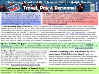 "Excellence is not a skill. It is an attitude." - Ralph Marston

                            Travel, Pay & Personnel
 *** PCS Travel & Claims *** Forgetting to           *** Military Retirement Pay *** No Changes on current
 have your reviewing or approving official sign &    retirement pay system as some news magazine implied. The
 date your travel voucher, DD Form 1351-2, is        chairman of the Joint Chiefs of Staff said any changes to military
 one of the reasons that payments are delayed        retirement should be studied carefully & should be
 to civilian PCS travelers. Click DFAS Traveler's    ―grandfathered‖ . More Changes to Military Retirement Anytime
 Checklists: http://go.usa.gov/keW                   Soon: http://go.usa.gov/keD
*** Involuntary Separation Pay ***The key word in ISP, is involuntary. To go one step further, once a Sailor
receives an SP due to desire "not" to reenl, they cannot change their intention to qualify for ISP or other invol benefits.
Qualification for half or full separation pay is in accordance with the DOD Financial Management Regulation
(DODFMR) Volume 7A, Chapter 35 Section 3502 Separation Pay (NonDisability): http://go.usa.gov/keb . In addition,
OPNAVINST 1900.4 & MILPERSMAN 1920-series provide guidance on eligibility for Full vs. Half Separation Pay. IAW
MILPERSMAN 1930-030, the member must be Advancement Eligible in order to receive Full Separation Pay, this is not
solely based on his evals: (1) Criterion 1: Must have CO's recommendation for advancement & retention. (2) Criterion 2:
Must have taken & passed the most recent advancement examination before separation, time in rate permitting.

Special & incentive pays: are important parts of your compensation. A new page lists the current special &
incentive pays used by some or all services in their retention & recruiting efforts. Know what you may be eligible for...&
speak with your personnel or finance office to make sure you get what you deserve. Go to: http://go.usa.gov/kS1
*** Travel Tip *** you may not be reimbursed for a hotel     Guidance concerning sailors not selected by FY-12
booked using an online booking agent (orbitz, travelocity,
etc.) UNLESS an itemized receipt from the hotel is also      quota-based Enlisted Retention Board: Sailors not
provided. The receipt from your online reservations will     selected for retention by the fy-12 quota-based Enlisted Retention Board
no longer be considered a valid receipt. Additionally, you   (ERB) must separate no later than June 2012. These sailors will be
cannot submit a "lost receipt" statement as a                assigned a separation program designator (SPD) code of either JCC or
replacement for the online booking receipt. For details      LCC. NETPDTC will publish a profile sheet after the ERB results are
visit DFAS: http://www.dfas.mil/pcstravel.html               released indicating select or non-select status. Contact PSD for details.

*** Transition from Active to Reserve Navy *** Enlisted Sailors currently serving on Active Duty who desire
to affiliate with the Navy Reserve, or need more information about Navy Reserve Programs & opportunities, should
contact the CTO at (901) 874-4108 or cto.enlisted@navy.mil.
 