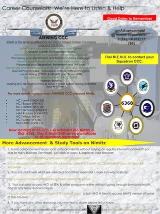 Advancement Exam: September 3 (E6), 10 (E5),17 (E4) Career Counselors:  We’re Here to Listen & Help Good Dates to Remember SOME of the services offered by our Highly Trained Career Counselors  onboard USS Nimitz:  Latest Navy Instructions that affects your Career.   Conduct Career Development Board.  Communicating with your Detailer and getting a sponsor .  Processing your reenlistment and Perform To Serve packages.  Receiving an Indoctrination on your new command .  Processing your Separation, Retirement and TAP class.  How to Use Online Resources such as JOIN, FLTMPS, BOL, ESR,  or NSIPS.   Special Programs like:  Conversion of Rate, Officers Program,  credentialing (COOL & USMAP) and  Bonus (SRB)  Educational Benefits (TA, NCPACE, GI Bill).  Veteran Benefits.  Making any decision on how to have a great career during and after your enlistment.  For more details  contact your AIRWING CCC onboard Nimitz: NC1 Lewis (VAQ-135) [email_address]   NC1 Buquo (VFA-41) [email_address]   NC1 Jordan (VFA-14) [email_address]   NC1 Nicholson (VFA-97) [email_address]   MA1 Robbins (VAW-117) [email_address]   NC1 Wilson  (HS-6) [email_address]   NC1 Craig (VFA-86) [email_address]   NCC Astro (CVW-11) [email_address]   Now located at 03-175-1-Q onboard USS Nimitz J-Dial  6368.  Day & Night Shift service available to all squadron personnel AIRWING CCC 1. Some advancement study tools onboard Nimitz without relying on regular internet bandwidth (or due to Navy Business Tier Hours)  just click or copy & paste on your browser:  http://www/Special%20Programs/Mentorship/index.html# \\cvn68ucsfs02\sharedrive\NIMITZ\All Hands\ADVANCEMENT ACCELERATION\Sept 07 Bibs\ BiB  Materials 2.  You can find here what you needed and other visual aid / more fun way to study:  http://www/Command%20Training/NAAT/Links/UML.html# 3.  You can also access NKO at SEA & other programs online without going through slow bandwidth and at any Navy Business Hours: http://cvn68usv01/Communities/MPTE/default.aspx   (click NKO @ Sea to access NIAPS version of some of the courses) 4.  If you have any other resources you wanted to share please let us know. More Advancement  & Study Tools on Nimitz Send your inputs, corrections or suggestions on CAREER  WISE to  [email_address]   Dial M.E.N.U. to contact your Squadron CCC. . . 2 1 . . . 6368 
