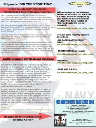 Shipmate, DID YOU KNOW THAT… The LaDR provides continuity and direction for Sailors in their career development from Delayed Entry Program through Master Chief Petty Officer. A LaDR guides Sailors in identifying current, and projecting future, enlisted training and education opportunities including rate training, Professional Military Education (PME), advanced education initiatives, professional certifications, etc.  A Learning and Development Roadmap is just what the name implies - a roadmap through the Enlisted Learning and Development Continuum by which Sailors professional development is guided. In short, use this to guide you & your Sailors on what to review / study (this is NOT a Bibliography), what course or job to do while on that certain path (rating).  This will also be useful for strikers or Sailors trying to convert to that rating. If you login to NKO and then hit this link, it should get you straight to the site.  Unfortunately not all ratings are yet available (particularly Aviation and most Admin). https:// wwwa.nko.navy.mil/portal/careermanagement/eld/home   What’s New The Chief of Naval Personnel (CNP) released an update in NAVADMIN 236/09 on permanent change of station (PCS) orders indicating that some Sailors set to move in the first quarter of fiscal year 2010 (FY10) will receive their orders after Oct. 1.  The recent supplemental funding from Congress allowed Navy Personnel Command (NPC) to resume normal order writing for the fourth quarter this fiscal year. This followed a temporary hold initiated in April.  Although funds were restored for those receiving orders through September, the majority of PRDs that were shifted to FY10 will remain adjusted.  Current funding levels support all identified fourth quarter FY09 moves. However, a PCS obligation policy change that went into effect earlier this year means that PCS funds must be obligated when orders are released, instead of when the Sailor detaches. The result is that some of the FY10 orders cannot be released until the new fiscal year.  Some Sailors May Experience Compressed PCS Timelines this Fall LaDR: Learning Development Roadmap Healthy Body, Healthy Mind, Healthy Career Take advantage of the following Resources located in our AIRWING & NIMITZ Server as compiled by your AIRWING Career Counselor Headquarters Team located at (Copy and paste link in your browser): \\Cvn68auebnas\all_air_wing_share\AIRWING_CAREER_COUNSELOR Here are some recently updated direct links: ALL RATING ADVANCEMENT STUDY:  \\Cvn68auebnas\all_air_wing_share\AIRWING_CAREER_COUNSELOR\NIMITZ-AIRWING-STUDY-HUB CAREER WISE Back Issues: \\Cvn68auebnas\all_air_wing_share\AIRWING_CAREER_COUNSELOR\CCC_CAREERWISE_NEWSLETTER BENEFITS:  \\Cvn68auebnas\all_air_wing_share\AIRWING_CAREER_COUNSELOR\LIBERTYY_&_BENEFITS POST 9-11 G.I. BILL: \\Cvn68auebnas\all_air_wing_share\AIRWING_CAREER_COUNSELOR\POST_911_GI_BILL 