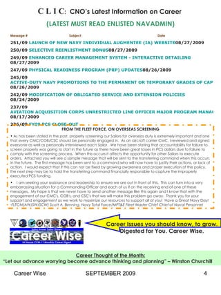 C L I C :   CNO’s Latest Information on Career   (LATEST MUST READ ENLISTED NAVADMIN) Message #  Subject  Date 251/09  LAUNCH OF NEW NAVY INDIVIDUAL AUGMENTEE (IA) WEBSITE 08/27/2009 250/09  SELECTIVE REENLISTMENT BONUS 08/27/2009 249/09  ENHANCED CAREER MANAGEMENT SYSTEM - INTERACTIVE DETAILING 08/27/2009 247/09  PHYSICAL READINESS PROGRAM (PRP) UPDATES 08/26/2009 245/09  ACTIVE-DUTY NAVY PROMOTIONS TO THE PERMANENT OR TEMPORARY GRADES OF CAPTAIN, COMMANDER, LIEUTENANT COMMANDER, AND LIEUTENANT, LINE AND STAFF CORPS, AND CHIEF WARRANT OFFICER 08/26/2009 242/09  MODIFICATION OF OBLIGATED SERVICE AND EXTENSION POLICIES 08/24/2009 237/09  AVIATION ACQUISITION CORPS UNRESTRICTED LINE OFFICER MAJOR PROGRAM MANAGER CAREER PATH UPDATE 08/17/2009 236/09  FY09 PCS CLOSE-OUT FROM THE FLEET FORCE, ON OVERSEAS SCREENING As has been stated in the past, properly screening our Sailors for overseas duty is extremely important and one that every CMC/COB/CSC should be personally engaged in.  As an aircraft carrier CMC, I reviewed and signed everyone as well as personally interviewed each Sailor.  We have been stating that accountability for failure to screen properly was going to start in the future as there have been great losses in PCS dollars due to failure to comply with the screening process.  When this occurs it affects the opportunity for other Sailors to execute orders.  Attached you will see a sample message that will be sent to the transferring command when this occurs in the future.  The first message has been sent to a command who will now have to justify their actions, or lack of action.  I would expect that if this can not be fixed by growing awareness and proper execution of the policy, the next step may be to hold the transferring command financially responsible to capture the improperly executed PCS funding. I am seeking your assistance and leadership to ensure we are out in front of this.  This can turn into a very embarrassing situation for a Commanding Officer and each of us if on the receiving end of one of these messages.  My hope is that we never have to send another message like this again and I know that with the engagement of our CMC's, COB's, and CSC's that we will make this problem go away.  Thank you for your support and engagement as we work to maximize our resources to support all of you!  Have a Great Navy Day! - FLTCM(AW/SW/SCW) Scott A. Benning, Navy Total Force/MPT&E Fleet Master Chief Chief of Naval Personnel Career Issues you should know, to grow. Digested for You. Career Wise. Career Thought of the Month: “ Let our advance worrying become advance thinking and planning” – Winston Churchill   