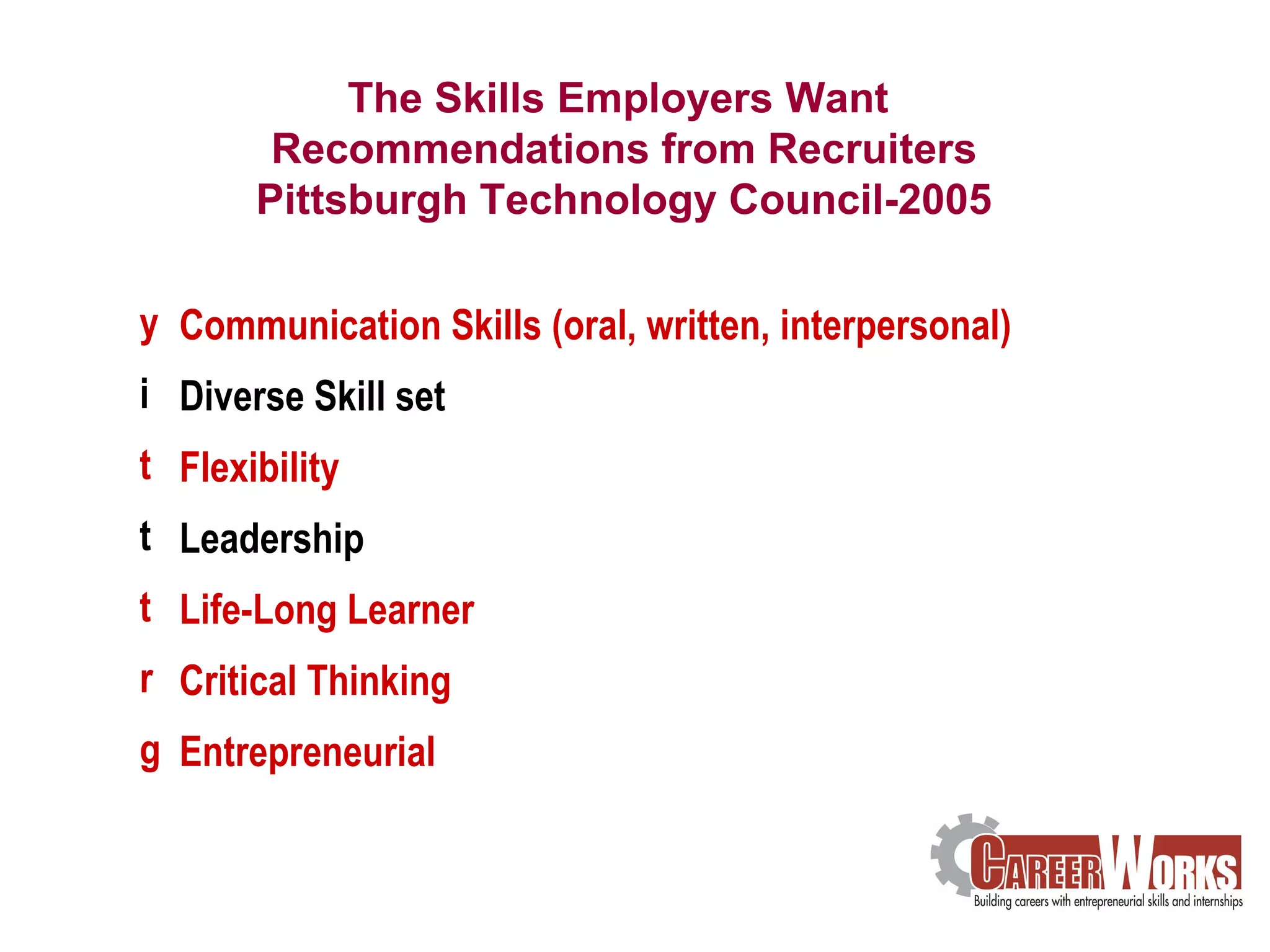 The Skills Employers Want  Communication Skills (oral, written, interpersonal) Diverse Skill set Flexibility Leadership Life-Long Learner Critical Thinking Entrepreneurial The Skills Employers Want  Recommendations from Recruiters Pittsburgh Technology Council-2005 