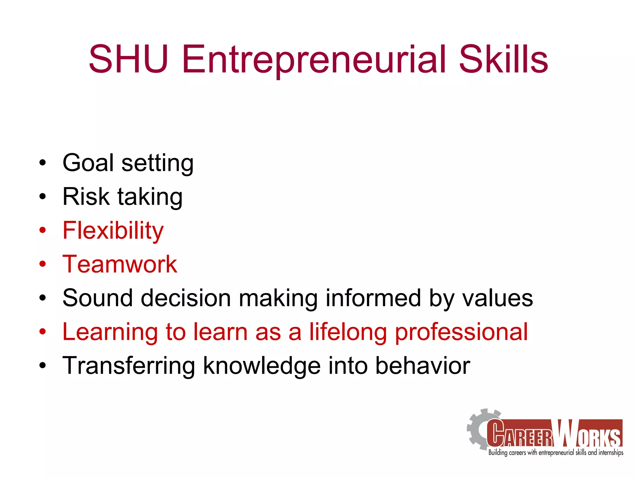 SHU Entrepreneurial Skills Goal setting Risk taking Flexibility Teamwork Sound decision making informed by values Learning to learn as a lifelong professional Transferring knowledge into behavior 