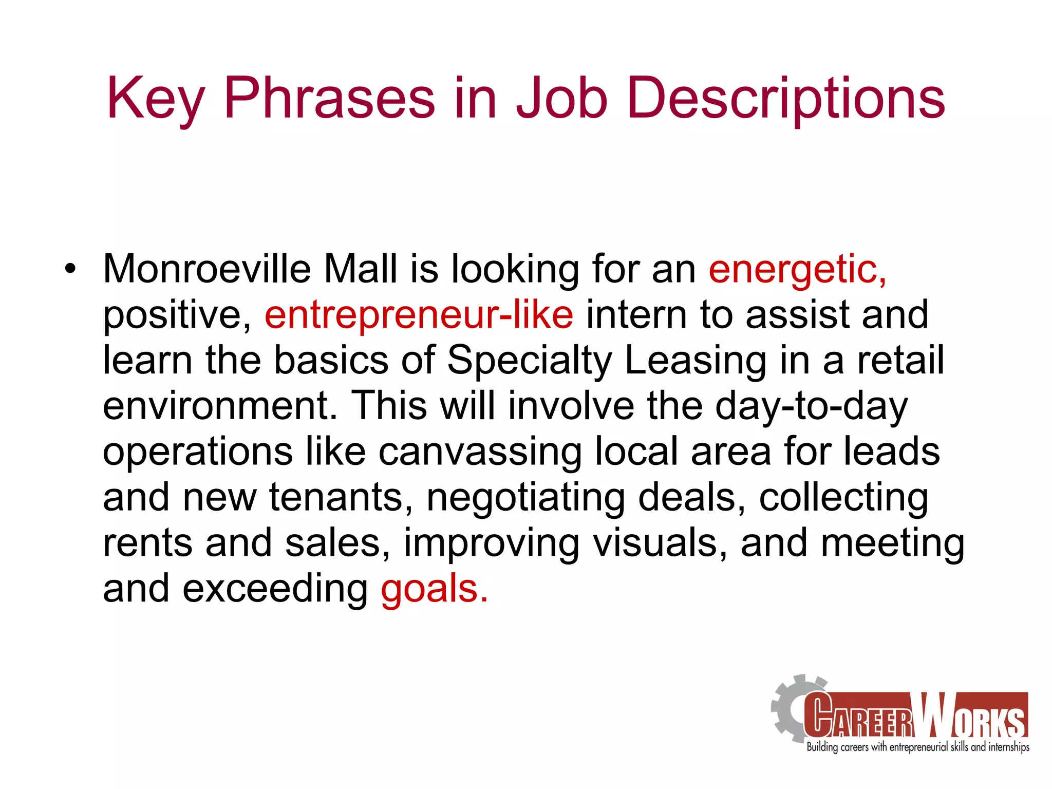 Key Phrases in Job Descriptions Monroeville Mall is looking for an  energetic,  positive,  entrepreneur-like  intern to assist and learn the basics of Specialty Leasing in a retail environment. This will involve the day-to-day operations like canvassing local area for leads and new tenants, negotiating deals, collecting rents and sales, improving visuals, and meeting and exceeding  goals.     