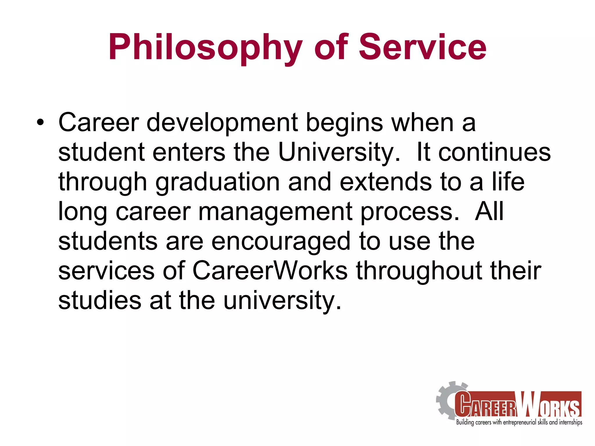Philosophy of Service Career development begins when a student enters the University.  It continues through graduation and extends to a life long career management process.  All students are encouraged to use the services of CareerWorks throughout their studies at the university. 