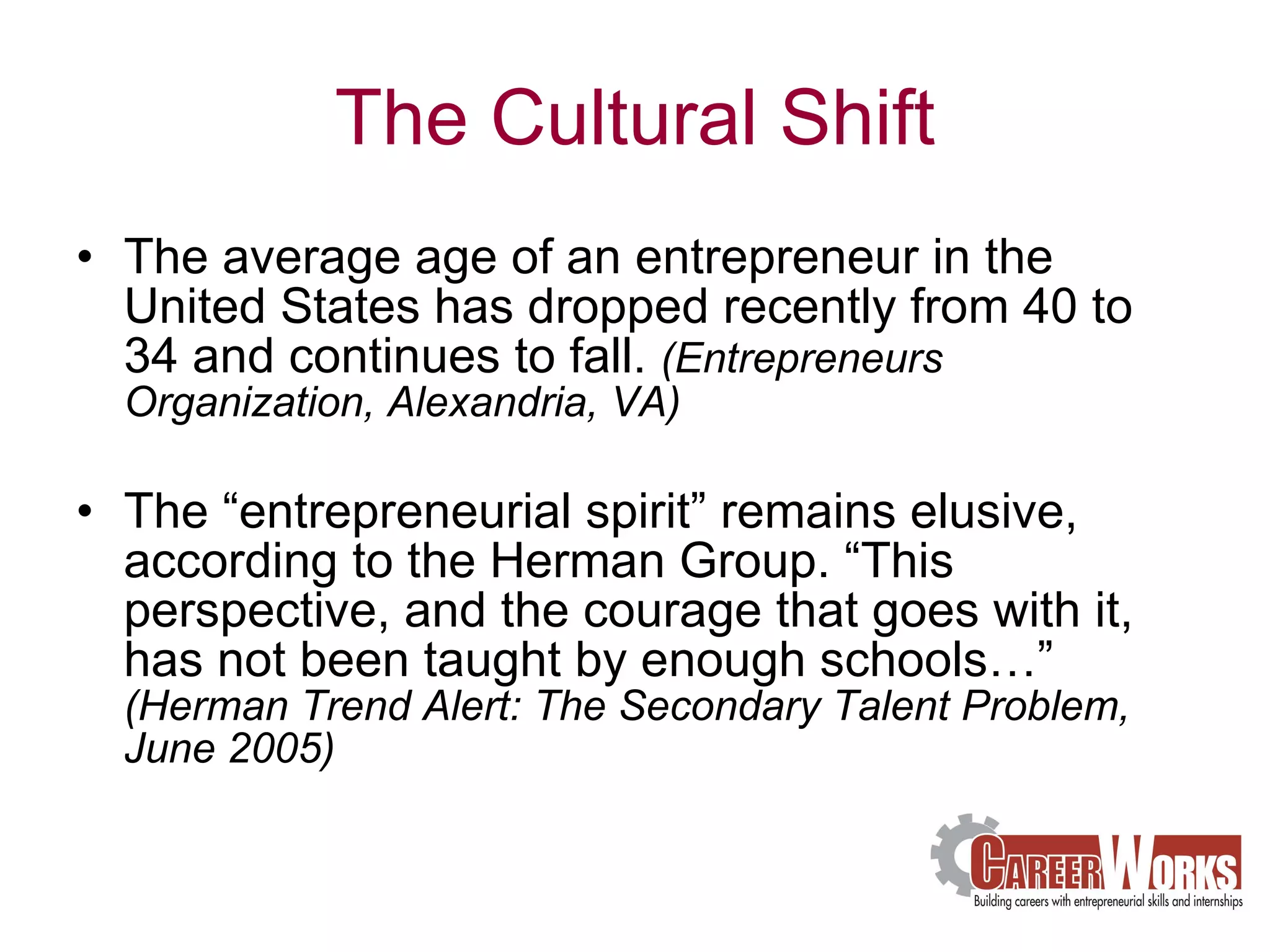 The Cultural Shift The average age of an entrepreneur in the United States has dropped recently from 40 to 34 and continues to fall.  (Entrepreneurs Organization, Alexandria, VA) The “entrepreneurial spirit” remains elusive, according to the Herman Group. “This perspective, and the courage that goes with it, has not been taught by enough schools…”  (Herman Trend Alert: The Secondary Talent Problem, June 2005)  