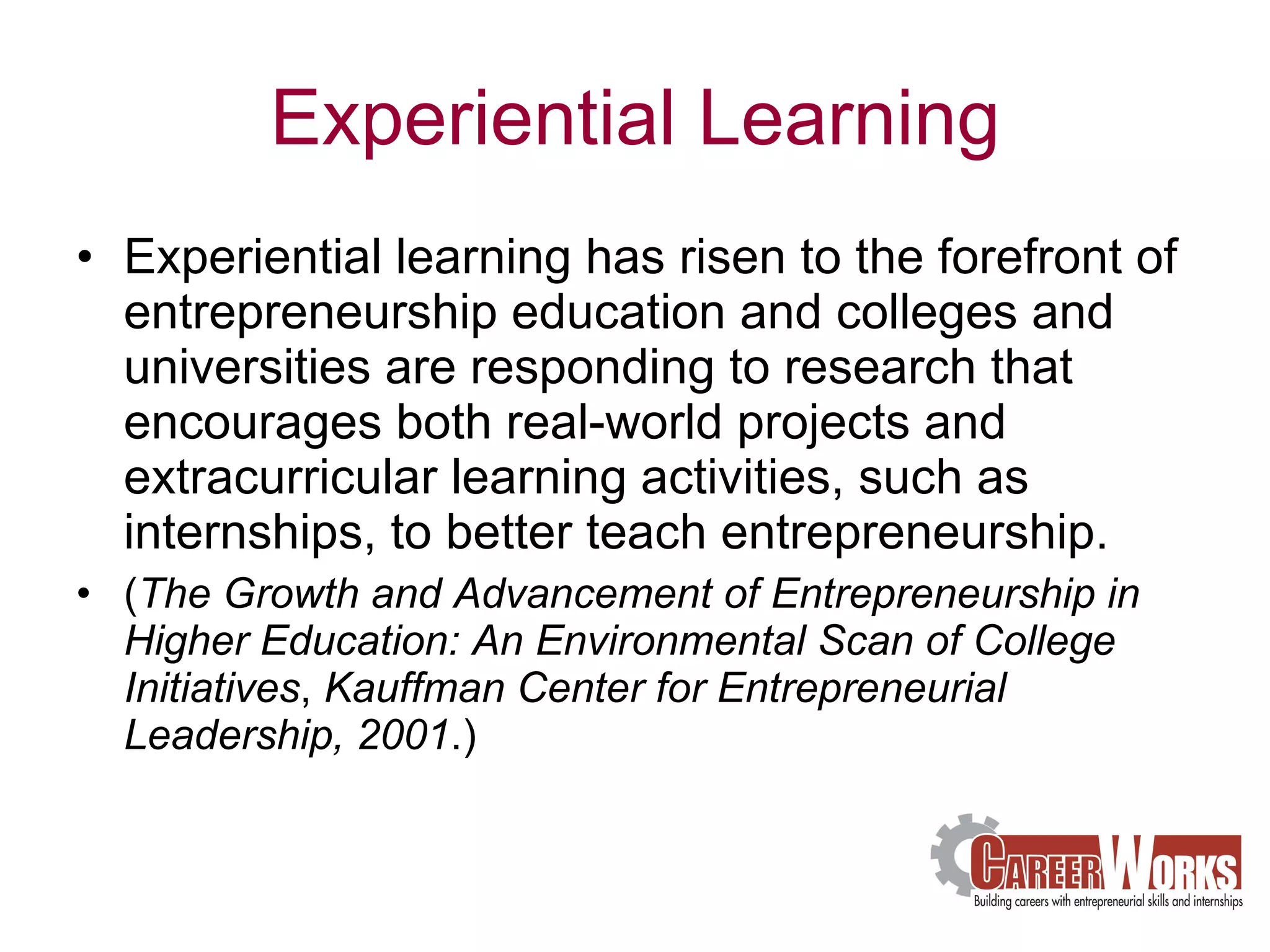 Experiential Learning Experiential learning has risen to the forefront of entrepreneurship education and colleges and universities are responding to research that encourages both real-world projects and extracurricular learning activities, such as internships, to better teach entrepreneurship.  ( The Growth and Advancement of Entrepreneurship in Higher Education: An Environmental Scan of College Initiatives ,  Kauffman Center for Entrepreneurial Leadership, 2001 .)  