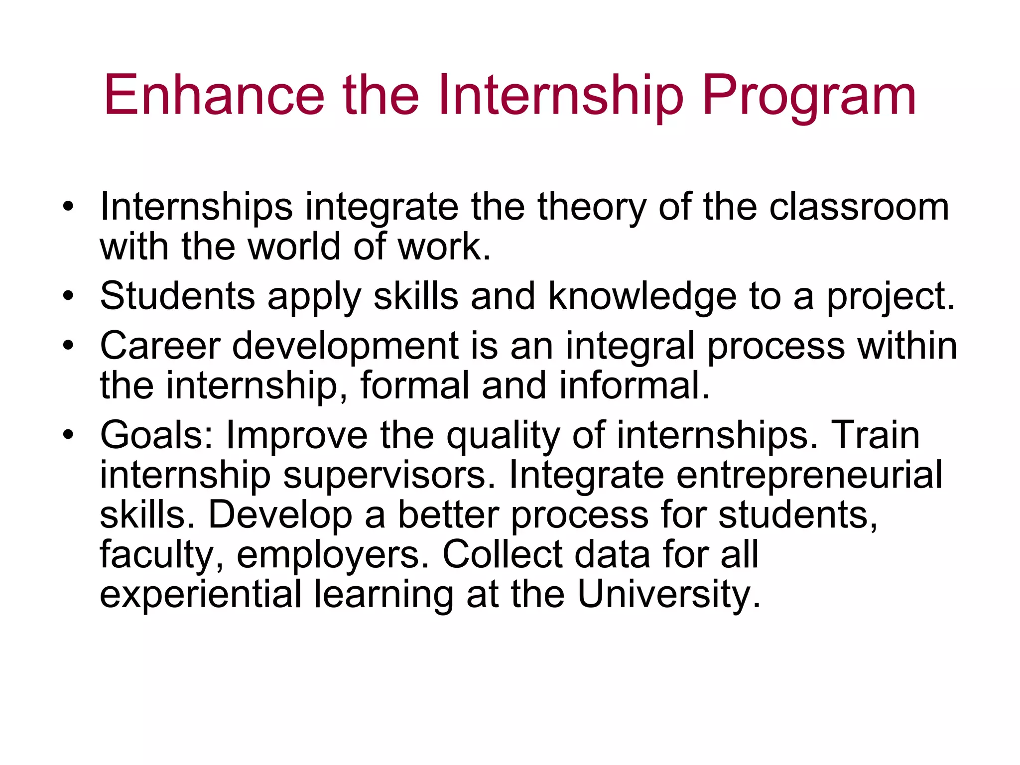 Enhance the Internship Program Internships integrate the theory of the classroom with the world of work. Students apply skills and knowledge to a project. Career development is an integral process within the internship, formal and informal. Goals: Improve the quality of internships. Train internship supervisors. Integrate entrepreneurial skills. Develop a better process for students, faculty, employers. Collect data for all experiential learning at the University. 
