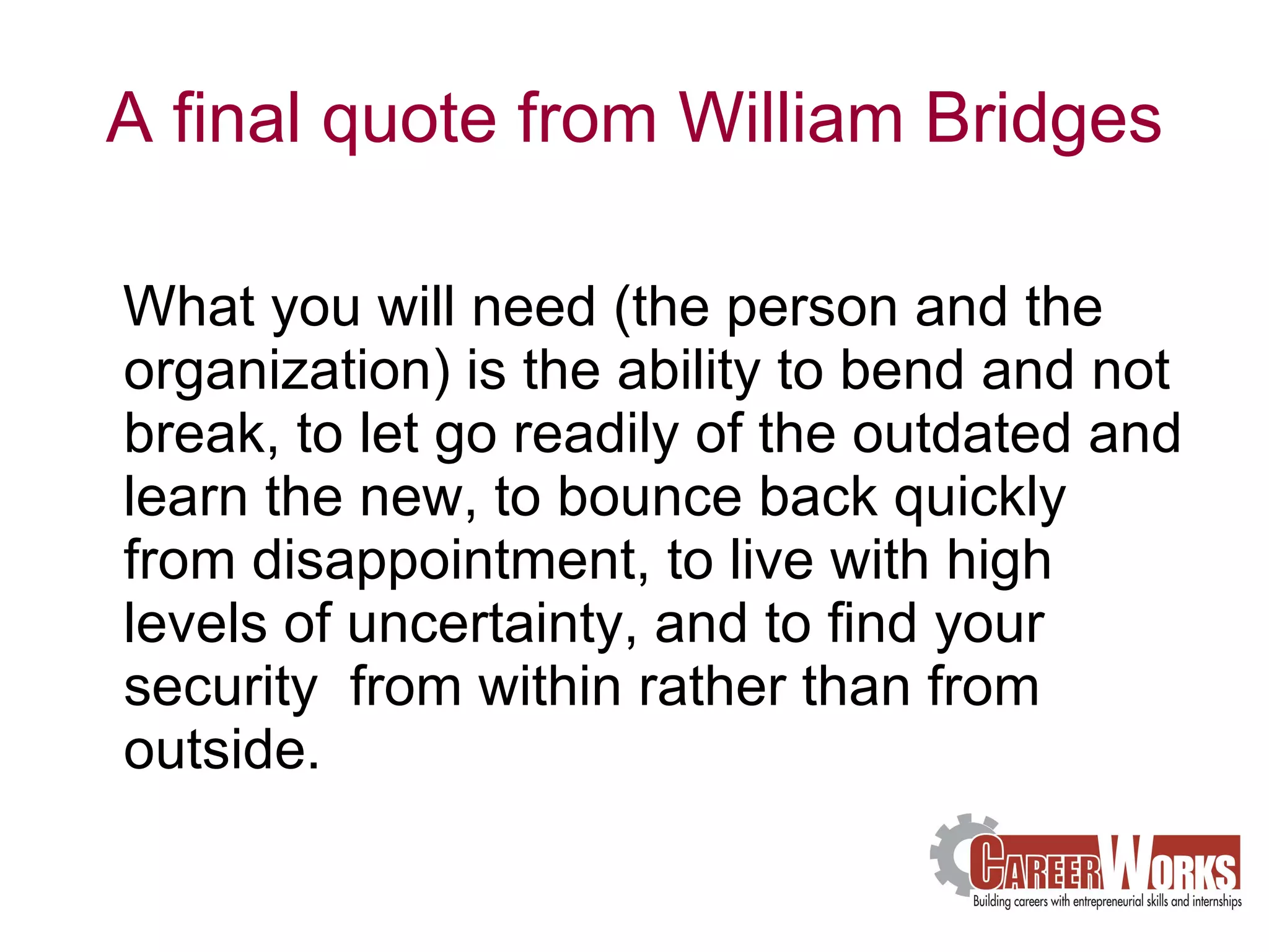 A final quote from William Bridges What you will need (the person and the organization) is the ability to bend and not break, to let go readily of the outdated and learn the new, to bounce back quickly from disappointment, to live with high levels of uncertainty, and to find your security  from within rather than from outside.  