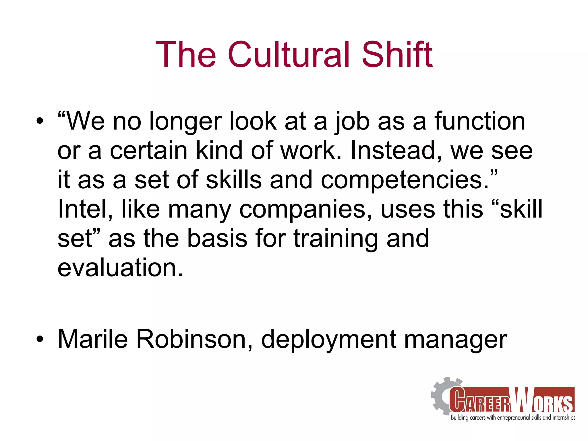 The Cultural Shift “ We no longer look at a job as a function or a certain kind of work. Instead, we see it as a set of skills and competencies.” Intel, like many companies, uses this “skill set” as the basis for training and evaluation. Marile Robinson, deployment manager 