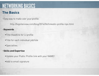 NETWORKING BASICS
The Basics
•Easy way to make over your proﬁle:  
http://biginterview.com/blog/2014/06/linkedin-proﬁle-tips.html
•Keywords
•Title Headline for LI proﬁle
•Title for each individual job/role
•Specialties
•Skills and Expertise
•Update your Public Proﬁle link with your NAME!
•Add to email signature
 