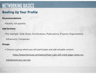 NETWORKING BASICS
Beeﬁng Up Your Proﬁle
Recommendations
•Quality, not quantity
Add Sections
•For example: Slide Share, Certiﬁcations, Publications, Projects, Organizations,
Inﬂuencers, Companies
Groups
• Choose a group where you will participate and add valuable content.  
https://www.themuse.com/advice/how-i-got-425-more-page-views-on-
linkedinand-you-can-too
 