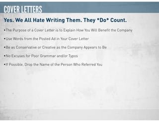 COVER LETTERS
Yes. We All Hate Writing Them. They *Do* Count.
•The Purpose of a Cover Letter is to Explain How You Will Beneﬁt the Company
•Use Words from the Posted Ad in Your Cover Letter
•Be as Conservative or Creative as the Company Appears to Be
•No Excuses for Poor Grammar and/or Typos
•If Possible, Drop the Name of the Person Who Referred You
 