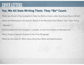 COVER LETTERS
Yes. We All Hate Writing Them. They *Do* Count.
•Don’t be Afraid to Pay Someone to Help You Write a Cover Letter (but Know How to Write!)
•Must be Addressed to the Speciﬁc Name of the Recipient (Last Resort: Use “Dear Hiring
Manager”)
•Find Contact Info from Google or LinkedIn, or Call the Company’s Receptionist
•Must Target a Speciﬁc Position in the First Paragraph
•Must be Very Speciﬁc When Describing Your Skills and Qualiﬁcations
 