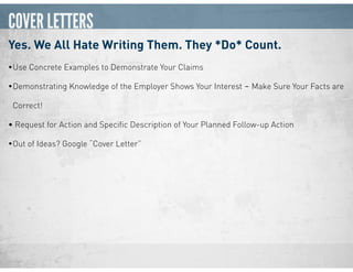 COVER LETTERS
Yes. We All Hate Writing Them. They *Do* Count.
•Use Concrete Examples to Demonstrate Your Claims
•Demonstrating Knowledge of the Employer Shows Your Interest ‒ Make Sure Your Facts are
Correct!
• Request for Action and Speciﬁc Description of Your Planned Follow-up Action
•Out of Ideas? Google “Cover Letter”
 