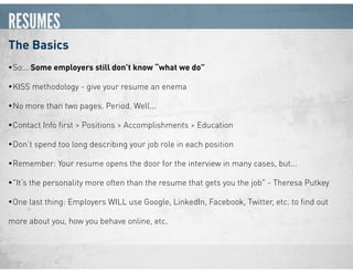 RESUMES
The Basics
•So... Some employers still don’t know “what we do”
•KISS methodology - give your resume an enema
•No more than two pages. Period. Well...
•Contact Info ﬁrst > Positions > Accomplishments > Education
•Don’t spend too long describing your job role in each position
•Remember: Your resume opens the door for the interview in many cases, but...
•"It’s the personality more often than the resume that gets you the job" - Theresa Putkey
•One last thing: Employers WILL use Google, LinkedIn, Facebook, Twitter, etc. to ﬁnd out
more about you, how you behave online, etc.
 