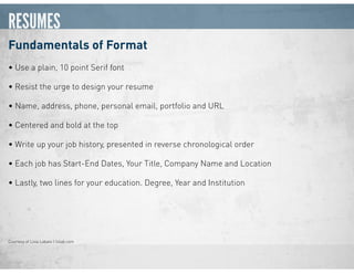 RESUMES
Fundamentals of Format
• Use a plain, 10 point Serif font
• Resist the urge to design your resume
• Name, address, phone, personal email, portfolio and URL
• Centered and bold at the top
• Write up your job history, presented in reverse chronological order
• Each job has Start-End Dates, Your Title, Company Name and Location
• Lastly, two lines for your education. Degree, Year and Institution
Courtesy of Livia Labate | livlab.com
 