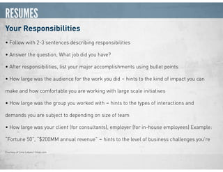 RESUMES
Your Responsibilities
• Follow with 2-3 sentences describing responsibilities
• Answer the question, What job did you have?
• After responsibilities, list your major accomplishments using bullet points
• How large was the audience for the work you did ‒ hints to the kind of impact you can
make and how comfortable you are working with large scale initiatives
• How large was the group you worked with ‒ hints to the types of interactions and
demands you are subject to depending on size of team
• How large was your client (for consultants), employer (for in-house employees) Example:
“Fortune 50”, “$200MM annual revenue” ‒ hints to the level of business challenges you’re
Courtesy of Livia Labate | livlab.com
 