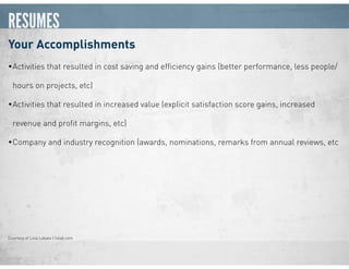 RESUMES
Your Accomplishments
•Activities that resulted in cost saving and efﬁciency gains (better performance, less people/
hours on projects, etc)
•Activities that resulted in increased value (explicit satisfaction score gains, increased
revenue and proﬁt margins, etc)
•Company and industry recognition (awards, nominations, remarks from annual reviews, etc
Courtesy of Livia Labate | livlab.com
 