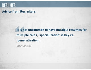 RESUMES
Advice from Recruiters
Loryn Schiraldo
It is not uncommon to have multiple resumes for
multiple roles, ‘specialization’ is key vs.
‘generalization’.
“
 