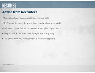 RESUMES
Advice from Recruiters
•Write about your accomplishments in your role
•Don't re-write your job description ‒ write about your skills
•Include a couple links to show online samples of your work
•Keep it brief ‒ resumes over 4 pages are pretty long
•Talk about how you're involved in a team atmosphere
Courtesy of Penny Curtis
 