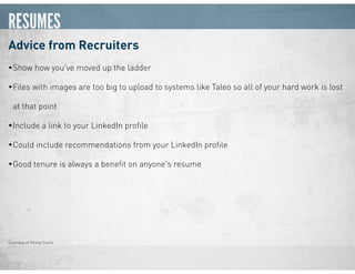 RESUMES
Advice from Recruiters
•Show how you've moved up the ladder
•Files with images are too big to upload to systems like Taleo so all of your hard work is lost
at that point
•Include a link to your LinkedIn proﬁle
•Could include recommendations from your LinkedIn proﬁle
•Good tenure is always a beneﬁt on anyone's resume
Courtesy of Penny Curtis
 