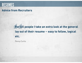 RESUMES
Advice from Recruiters
Penny Curtis
For UX people I take an extra look at the general
lay out of their resume ‒ easy to follow, logical
etc.
“
 