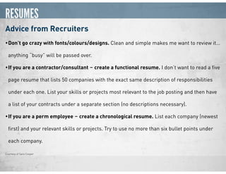 RESUMES
Advice from Recruiters
•Don’t go crazy with fonts/colours/designs. Clean and simple makes me want to review it…
anything “busy” will be passed over.
•If you are a contractor/consultant ‒ create a functional resume. I don’t want to read a ﬁve
page resume that lists 50 companies with the exact same description of responsibilities
under each one. List your skills or projects most relevant to the job posting and then have
a list of your contracts under a separate section (no descriptions necessary).
•If you are a perm employee ‒ create a chronological resume. List each company (newest
ﬁrst) and your relevant skills or projects. Try to use no more than six bullet points under
each company.
Courtesy of Sara Cooper
 