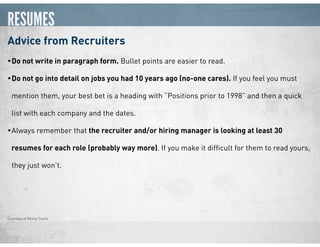 RESUMES
Advice from Recruiters
•Do not write in paragraph form. Bullet points are easier to read.
•Do not go into detail on jobs you had 10 years ago (no-one cares). If you feel you must
mention them, your best bet is a heading with “Positions prior to 1998” and then a quick
list with each company and the dates.
•Always remember that the recruiter and/or hiring manager is looking at least 30
resumes for each role (probably way more). If you make it difﬁcult for them to read yours,
they just won’t.
Courtesy of Penny Curtis
 