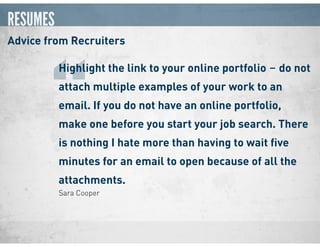 RESUMES
Advice from Recruiters
Sara Cooper
Highlight the link to your online portfolio ‒ do not
attach multiple examples of your work to an
email. If you do not have an online portfolio,
make one before you start your job search. There
is nothing I hate more than having to wait ﬁve
minutes for an email to open because of all the
attachments.
“
 