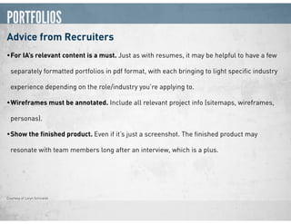 PORTFOLIOS
Advice from Recruiters
•For IA’s relevant content is a must. Just as with resumes, it may be helpful to have a few
separately formatted portfolios in pdf format, with each bringing to light speciﬁc industry
experience depending on the role/industry you’re applying to.
•Wireframes must be annotated. Include all relevant project info (sitemaps, wireframes,
personas).
•Show the ﬁnished product. Even if it’s just a screenshot. The ﬁnished product may
resonate with team members long after an interview, which is a plus.
Courtesy of Loryn Schiraldo
 
