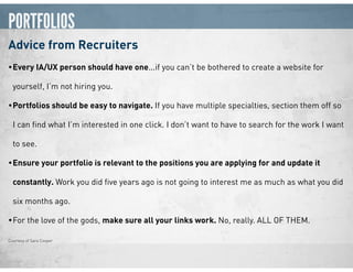 PORTFOLIOS
Advice from Recruiters
•Every IA/UX person should have one...if you can’t be bothered to create a website for
yourself, I’m not hiring you.
•Portfolios should be easy to navigate. If you have multiple specialties, section them off so
I can ﬁnd what I’m interested in one click. I don’t want to have to search for the work I want
to see.
•Ensure your portfolio is relevant to the positions you are applying for and update it
constantly. Work you did ﬁve years ago is not going to interest me as much as what you did
six months ago.
•For the love of the gods, make sure all your links work. No, really. ALL OF THEM.
Courtesy of Sara Cooper
 