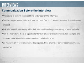 INTERVIEWS
Communication Before the Interview
•Make sure to conﬁrm the exact time and place for the interview.
•Conﬁrm proper 'dress code' with your recruiter. You don't want to be under dressed or over
dressed.
•Ask who you will be meeting with, their title, and how long that meeting is expected to be.
•Ask the recruiter if there is a particular format for any of the interviews. For example, one
is meant to be a portfolio review, one is more behavioral etc.
•Do research on your interviewers. Be prepared. Note any major career accomplishments,
awards, etc...
 