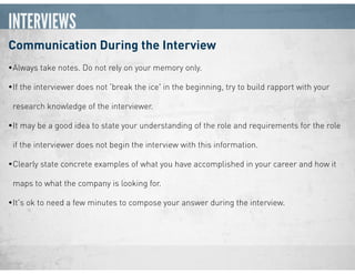 INTERVIEWS
Communication During the Interview
•Always take notes. Do not rely on your memory only.
•If the interviewer does not 'break the ice' in the beginning, try to build rapport with your
research knowledge of the interviewer.
•It may be a good idea to state your understanding of the role and requirements for the role
if the interviewer does not begin the interview with this information.
•Clearly state concrete examples of what you have accomplished in your career and how it
maps to what the company is looking for.
•It's ok to need a few minutes to compose your answer during the interview.
 
