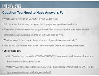 INTERVIEWS
Question You Need to Have Answers For
•What’s your deﬁnition of UX? What’s your UX process?
•Tell me about the size and scope of the engagements you have worked on.
•What level of client interaction do you have? (This is applicable for both in house and
consultants…you will have ‘clients’ at in house gigs as well.)
•What software do you use in the production of your deliverable and why?
•How do you collaborate with other team members (visual designers, developers..)?
•Check these out:
•http://onstartups.com/tabid/3339/bid/98901/12-Unconventional-Interview-Questions-
Entrepreneurs-Should-Ask.aspx
•https://www.americanexpress.com/us/small-business/openforum/articles/the-10-best-
interview-questions-that-ﬁnd-great-talent/
 