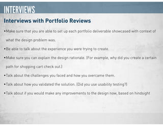 INTERVIEWS
Interviews with Portfolio Reviews
•Make sure that you are able to set up each portfolio deliverable showcased with context of
what the design problem was.
•Be able to talk about the experience you were trying to create.
•Make sure you can explain the design rationale. (For example, why did you create a certain
path for shopping cart check out.)
•Talk about the challenges you faced and how you overcame them.
•Talk about how you validated the solution. (Did you use usability testing?)
•Talk about if you would make any improvements to the design now, based on hindsight
 
