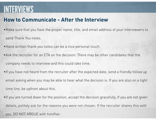 INTERVIEWS
How to Communicate - After the Interview
•Make sure that you have the proper name, title, and email address of your interviewers to
send Thank You notes.
•Hand written thank you notes can be a nice personal touch.
•Ask the recruiter for an ETA on the decision. There may be other candidates that the
company needs to interview and this could take time.
•If you have not heard from the recruiter after the expected date, send a friendly follow up
email asking when you may be able to hear what the decision is. If you are also on a tight
time line, be upfront about this.
•If you are turned down for the position, accept the decision gracefully. If you are not given
details, politely ask for the reasons you were not chosen. If the recruiter shares this with
you, DO NOT ARGUE with him/her.
 