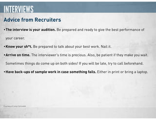 INTERVIEWS
Advice from Recruiters
•The interview is your audition. Be prepared and ready to give the best performance of
your career.
•Know your sh*t. Be prepared to talk about your best work. Nail it.
•Arrive on time. The interviewer’s time is precious. Also, be patient if they make you wait.
Sometimes things do come up on both sides! If you will be late, try to call beforehand.
•Have back-ups of sample work in case something fails. Either in print or bring a laptop.
Courtesy of Loryn Schiraldo
 
