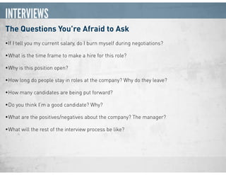 INTERVIEWS
The Questions You’re Afraid to Ask
•If I tell you my current salary, do I burn myself during negotiations?
•What is the time frame to make a hire for this role?
•Why is this position open?
•How long do people stay in roles at the company? Why do they leave?
•How many candidates are being put forward?
•Do you think I’m a good candidate? Why?
•What are the positives/negatives about the company? The manager?
•What will the rest of the interview process be like?
 