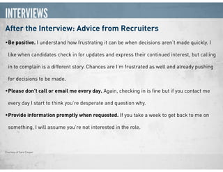 INTERVIEWS
After the Interview: Advice from Recruiters
•Be positive. I understand how frustrating it can be when decisions aren’t made quickly. I
like when candidates check in for updates and express their continued interest, but calling
in to complain is a different story. Chances are I’m frustrated as well and already pushing
for decisions to be made.
•Please don’t call or email me every day. Again, checking in is ﬁne but if you contact me
every day I start to think you’re desperate and question why.
•Provide information promptly when requested. If you take a week to get back to me on
something, I will assume you’re not interested in the role.
Courtesy of Sara Cooper
 