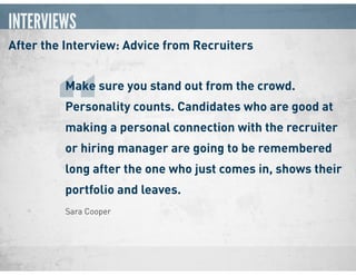 INTERVIEWS
After the Interview: Advice from Recruiters
Sara Cooper
Make sure you stand out from the crowd.
Personality counts. Candidates who are good at
making a personal connection with the recruiter
or hiring manager are going to be remembered
long after the one who just comes in, shows their
portfolio and leaves.
“
 