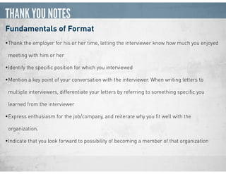THANK YOU NOTES
Fundamentals of Format
•Thank the employer for his or her time, letting the interviewer know how much you enjoyed
meeting with him or her
•Identify the speciﬁc position for which you interviewed
•Mention a key point of your conversation with the interviewer. When writing letters to
multiple interviewers, differentiate your letters by referring to something speciﬁc you
learned from the interviewer
•Express enthusiasm for the job/company, and reiterate why you ﬁt well with the
organization.
•Indicate that you look forward to possibility of becoming a member of that organization
 