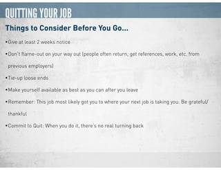QUITTING YOUR JOB
Things to Consider Before You Go...
•Give at least 2 weeks notice
•Don’t ﬂame-out on your way out (people often return, get references, work, etc. from
previous employers)
•Tie-up loose ends
•Make yourself available as best as you can after you leave
•Remember: This job most likely got you to where your next job is taking you. Be grateful/
thankful
•Commit to Quit: When you do it, there’s no real turning back
 