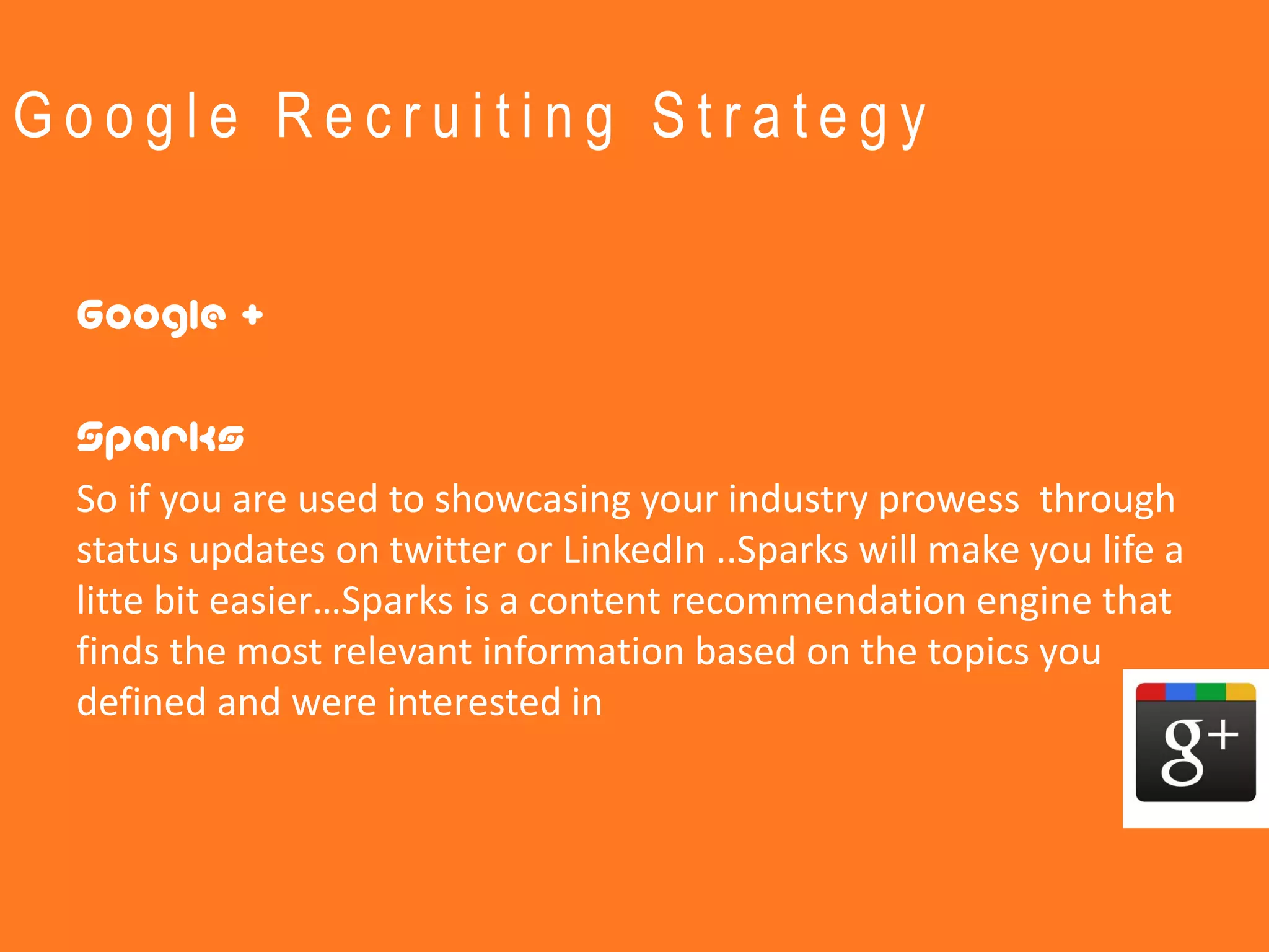 Google Recruiting Strategy


 Google +

 Sparks
 So if you are used to showcasing your industry prowess through
 status updates on twitter or LinkedIn ..Sparks will make you life a
 litte bit easier…Sparks is a content recommendation engine that
 finds the most relevant information based on the topics you
 defined and were interested in
 